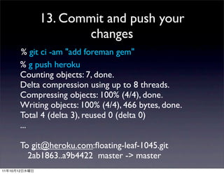 13. Commit and push your
                       changes
           % git ci -am "add foreman gem"
           % g push heroku
           Counting objects: 7, done.
           Delta compression using up to 8 threads.
           Compressing objects: 100% (4/4), done.
           Writing objects: 100% (4/4), 466 bytes, done.
           Total 4 (delta 3), reused 0 (delta 0)
           ...

           To git@heroku.com:ﬂoating-leaf-1045.git
             2ab1863..a9b4422 master -> master
11   10   12
 