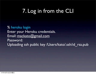 7. Log in from the CLI

          % heroku login
          Enter your Heroku credentials.
          Email: mackato@gmail.com
          Password:
          Uploading ssh public key /Users/kato/.ssh/id_rsa.pub




11   10   12
 