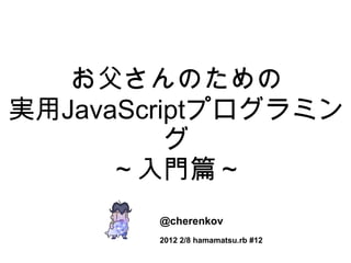 お父さんのための 実用 JavaScript プログラミング ～入門篇～ @cherenkov 2012 2/8 hamamatsu.rb #12 