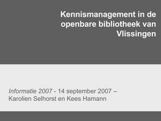 Kennismanagement in de openbare bibliotheek van Vlissingen Informatie 2007  - 14 september 2007 – Karolien Selhorst en Kees Hamann  