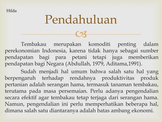 
Tembakau merupakan komoditi penting dalam
perekonomian Indonesia, karena tidak hanya sebagai sumber
pendapatan bagi para petani tetapi juga memberikan
pendapatan bagi Negara (Abdullah, 1979, Aditama,1991).
Sudah menjadi hal umum bahwa salah satu hal yang
berpengaruh terhadap rendahnya produktivitas produk
pertanian adalah serangan hama, termasuk tanaman tembakau,
terutama pada masa persemaian. Perlu adanya pengendalian
secara efektif agar tembakau tetap terjaga dari serangan hama.
Namun, pengendalian ini perlu memperhatikan beberapa hal,
dimana salah satu diantaranya adalah batas ambang ekonomi.
Pendahuluan
Hilda
 