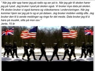 ”  Når jeg står opp hører jeg på radio og ser på tv. Når jeg går til skolen hører  jeg på I-pod. Jeg bruker I-pod på skolen også. Vi bruker mye data på skolen.  På skolen bruker vi også kamera og videokamera i undervisningen. Når jeg  kommer hjem ser jeg på tv og er på dataen. Jeg bruker mobilen veldig ofte. Jeg  bruker den til å sende meldinger og ringe for det meste. Data bruker jeg til å  høre på musikk, sitte på msn osv.” Jente, 15 år 