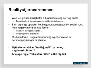 Web 2.0 gir alle mulighet til å broadcaste seg selv og andre Terskelen for å få oppmerksomhet blir stadig høyere Barn og unge opererer i et i utgangspunktet positivt sosialt rom, men negativ atferd tar nye former Innholdet blir liggende alltid… Mobbingen blir ansiktsløs Risikofaktoren i unges eksponering og etterlatelse av personopplysninger er tilstede  Nytt eller en del av ”tradisjonell” barne- og ungdomskulturen? Analoge regler ”eksisterer ikke” alltid digitalt Realitystjernedrømmen 