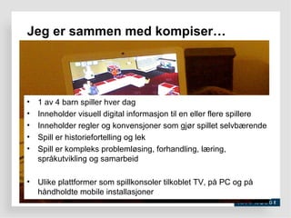 Jeg er sammen med kompiser… 1 av 4 barn spiller hver dag Inneholder visuell digital informasjon til en eller flere spillere Inneholder regler og konvensjoner som gjør spillet selvbærende Spill er historiefortelling og lek Spill er kompleks problemløsing, forhandling, læring, språkutvikling og samarbeid Ulike plattformer som spillkonsoler tilkoblet TV, på PC og på håndholdte mobile installasjoner 