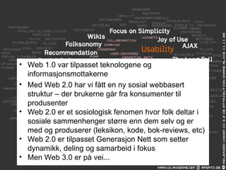 Web 1.0 var tilpasset teknologene og informasjonsmottakerne Med Web 2.0 har vi fått en ny sosial webbasert struktur – der brukerne går fra konsumenter til produsenter Web 2.0 er et sosiologisk fenomen hvor folk deltar i sosiale sammenhenger større enn dem selv og er med og produserer (leksikon, kode, bok-reviews, etc) Web 2.0 er tilpasset Generasjon Nett som setter dynamikk, deling og samarbeid i fokus Men Web 3.0 er på vei... 