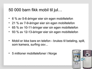 50 000 barn fikk mobil til jul… 6 % av 5-6-åringer eier sin egen mobiltelefon 21 % av 7-9-åringer eier sin egen mobiltelefon 65 % av 10-11-åringer eier sin egen mobiltelefon 93 % av 12-13-åringer eier sin egen mobiltelefon Mobil er ikke bare en telefon - brukes til betaling, spill, som kamera, surfing osv... 5 millioner mobiltelefoner i Norge 