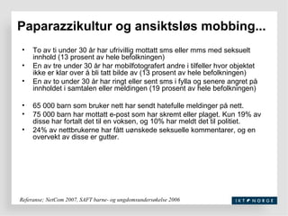 Paparazzikultur og ansiktsløs mobbing... To av ti under 30 år har ufrivillig mottatt sms eller mms med seksuelt innhold (13 prosent av hele befolkningen) En av tre under 30 år har mobilfotografert andre i tilfeller hvor objektet ikke er klar over å bli tatt bilde av (13 prosent av hele befolkningen) En av to under 30 år har ringt eller sent sms i fylla og senere angret på innholdet i samtalen eller meldingen (19 prosent av hele befolkningen) 65 000 barn som bruker nett har sendt hatefulle meldinger på nett. 75 000 barn har mottatt e-post som har skremt eller plaget. Kun 19% av disse har fortalt det til en voksen, og 10% har meldt det til politiet. 24% av nettbrukerne har fått uønskede seksuelle kommentarer, og en overvekt av disse er gutter. Referanse; NetCom 2007, SAFT barne- og ungdomsundersøkelse 2006 
