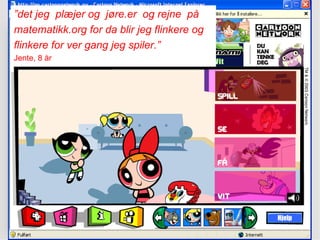 ” det jeg  plæjer og  jøre.er  og rejne  på  matematikk.org for da blir jeg flinkere og  flinkere for ver gang jeg spiler.” Jente, 8 år 