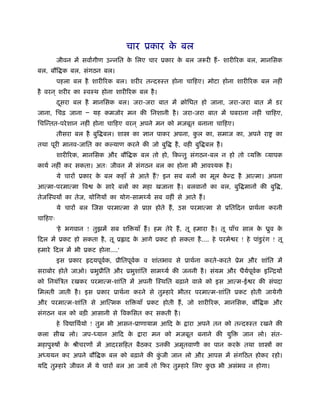 चार ूकार क बल
                                            े
         जीवन में सवागीण उन्नित क िलए चार ूकार क बल जरूरी हैं - शारीिरक बल, मानिसक
                                 े              े
बल, बौि क बल, संगठन बल।
         पहला बल है शारीिरक बल। शरीर तन्दरुःत होना चािहए। मोटा होना शारीिरक बल नहीं
है वरन ् शरीर का ःवःथ होना शारीिरक बल है ।
         दसरा बल है मानिसक बल। जरा-जरा बात में बोिधत हो जाना, जरा-जरा बात में डर
          ू
जाना, िचढ़ जाना Ð यह कमजोर मन की िनशानी है । जरा-जरा बात में घबराना नहीं चािहए,
िचिन्तत-परे शान नहीं होना चािहए वरन ् अपने मन को मजबूत बनाना चािहए।
         तीसरा बल है बुि बल। शा     का ज्ञान पाकर अपना, कल का, समाज का, अपने रा
                                                         ु                               का
तथा पूरी मानव-जाित का क याण करने की जो बुि          है , वही बुि बल है ।
         शारीिरक, मानिसक और बौि क बल तो हो, िकन्तु संगठन-बल न हो तो व्यि             व्यापक
कायर् नहीं कर सकता। अतः जीवन में संगठन बल का होना भी आवँयक है ।
         ये चारों ूकार क बल कहाँ से आते हैं ? इन सब बलों का मूल कन्ि है आत्मा। अपना
                        े                                        े
आत्मा-परमात्मा िव      क सारे बलों का महा खजाना है । बलवानों का बल, बुि मानों की बुि ,
                        े
तेजिःवयों का तेज, योिगयों का योग-साम यर् सब वहीं से आते हैं ।
         ये चारों बल िजस परमात्मा से ूा      होते हैं , उस परमात्मा से ूितिदन ूाथर्ना करनी
चािहएः
         'हे भगवान ! तुझमें सब शि याँ हैं । हम तेरे हैं , तू हमारा है । तू पाँच साल क ीुव क
                                                                                     े     े
िदल में ूकट हो सकता है , तू ू ाद क आगे ूकट हो सकता है .... हे परमे र ! हे पांडुरं ग ! तू
                                  े
हमारे िदल में भी ूकट होना....'
         इस ूकार     दयपूवक, ूीितपूवक व शांतभाव से ूाथर्ना करते-करते ूेम और शांित में
                          र्        र्
सराबोर होते जाओ। ूभुूीित और ूभुशांित साम यर् की जननी है । संयम और धैयपवक इिन्ियों
                                                                     र् ू र्
को िनयंिऽत रखकर परमात्म-शांित में अपनी िःथित बढ़ाने वाले को इस आत्म-ई र की संपदा
िमलती जाती है । इस ूकार ूाथर्ना करने से तुम्हारे भीतर परमात्म-शांित ूकट होती जायेगी
और परमात्म-शांित से आित्मक शि याँ ूकट होती हैं , जो शारीिरक, मानिसक, बौि क और
संगठन बल को बड़ी आसानी से िवकिसत कर सकती है ।
         हे िव ािथर्यो ! तुम भी आसन-ूाणायाम आिद के       ारा अपने तन को तन्दरुःत रखने की
कला सीख लो। जप- यान आिद के              ारा मन को मजबूत बनाने की युि         जान लो। संत-
महापुरुषों क ौीचरणों में आदरसिहत बैठकर उनकी अमृतवाणी का पान करक तथा शा ों का
            े                                                  े
अ ययन कर अपने बौि क बल को बढ़ाने की कजी जान लो और आपस में संगिठत होकर रहो।
                                    ुं
यिद तुम्हारे जीवन में ये चारों बल आ जायें तो िफर तुम्हारे िलए कछ भी असंभव न होगा।
                                                               ु
 