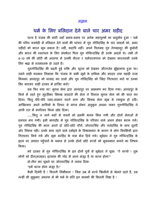 अनुबम


            धमर् क िलए बिलदान दे ने वाले चार अमर शहीद
                  े
        धन्य है पंजाब की माटी जहाँ समय-समय पर अनेक महापुरुषों का ूादभार्व हआ ! धमर्
                                                                    ु      ु
की पिवऽ यज्ञवेदी में बिलदान दे ने वालों की परं परा में गुरु गोिवंदिसंह क चार लाडलों को, अमर
                                                                        े
शहीदों को भारत भूल सकता है ? नहीं, कदािप नहीं। अपने िपतामह गुरु तेगबहादर की कबार्नी
                                                                       ु     ु
और भारत की ःवतंऽता क िलए संघषर्रत िपता गुरु गोिवन्दिसंह ही उनक आदशर् थे। तभी तो
                    े                                         े
8-10 वषर् की छोटी सी अवःथा में उनकी वीरता र धमर्परायणता को दे खकर भारतवासी उनके
िलए ौ ा से नतमःतक हो उठते हैं ।
        गुरुगोिवंदिसंह की बढ़ती हई शि
                                ु       और शूरता को दे खकर औरं गजेब झुँझलाया हआ था।
                                                                              ु
उसने शाही फरमान िनकाला िक 'पंजाब क सभी सूबों क हािकम और सरदार तथा पहाड़ी राजा
                                  े           े
िमलकर आनंदपुर को बरबाद कर डालो और गुरु गोिवंदिसंह को िजंदा िगर तार करो या उनका
िसर काटकर शाही दरबार में हािजर करो।'
        बस िफर क्या था? मुगल सेना      ारा आनंदपुर पर आबमण कर िदया गया। आनंदपुर के
िकले में रहते हए मुट्ठ भर िसक्ख सरदारों की सेना ने िवशाल मुगल सेना को भी ऽःत कर
               ु
िदया। िकतु धीरे -धीरे रसद-सामान घटने लगा और िसक्ख सेना भूख से व्याकल हो उठ ।
        ं                                                          ु
आिखरकार अपने सािथयों क िवचार से बा य होकर अनुकल अवसर पाकर गुरुगोिवंदिसंह ने
                      े                       ू
आधी रात में सपिरवार िकला छोड़ िदया।
        .....िकतु न जाने कहाँ से यवनों को इसकी भनक िमल गयी और दोनों सेनाओं में
               ं
हलचल मच गयी। इसी भागदौड़ में गुरु गोिवन्दिसंह क पिरवार वाले अलग होकर भटक गये।
                                              े
गुरु गोिवंदिसंह की माता अपने दो छोटे -छोटे पौऽों, जोरावरिसंह और फतेहिसंह क साथ दसरी
                                                                          े     ू
ओर िनकल पड़ी। उनक साथ रहने वाले रसोइये क िव ासघात क कारण ये लोग िवपिक्षयों
                े                      े          े                                     ारा
िगर तार िकये गये और सूबा सरिहं द क पास भेज िदये गये। सूबेदार ने गुरु गोिवन्दिसंह क
                                  े                                               े
 दय पर आघात पहँु चाने क ख्याल से उनक दोनों छोटे बच्चों को मुसलमान बनाने का िन य
                       े            े
िकया।
        भरे दरबार में गुरु गोिवन्दिसंह क इन दोनों पुऽों से सूबेदार ने पूछाः "ऐ बच्चो ! तुम
                                        े
लोगों को दीन(मजहब) इःलाम की गोद में आना मंजर है या कत्ल होना?"
                                           ू
        दो-तीन बार पूछने पर जोरावरिसंह ने जवाब िदयाः
        "हमें कत्ल होना मंजर है ।"
                           ू
        कसी िदलेरी है ! िकतनी िनभ कता ! िजस उॆ में बच्चे िखलौनों से खेलते रहते हैं , उस
         ै
नन्हीं सी सुकमार अवःथा में भी धमर् क ूित इन बालकों की िकतनी िन ा है !
             ु                      े
 