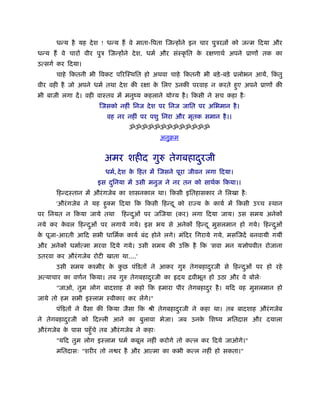धन्य है यह दे श ! धन्य हैं वे माता-िपता िजन्होंने इन चार पुऽर ों को जन्म िदया और
धन्य हैं वे चारों वीर पुऽ िजन्होंने दे श, धमर् और संःकृ ित क रक्षणाथर् अपने ूाणों तक का
                                                            े
उत्सगर् कर िदया।
      चाहे िकतनी भी िवकट पिरिःथित हो अथवा चाहे िकतनी भी बड़े -बड़े ूलोभन आयें, िकतु
                                                                               ं
वीर वही है जो अपने धमर् तथा दे श की रक्षा क िलए उनकी परवाह न करते हए अपने ूाणों की
                                           े                       ु
भी बाजी लगा दें । वही वाःतव में मनुंय कहलाने योग्य है । िकसी ने सच कहा है ः
                      िजसको नहीं िनज दे श पर िनज जाित पर अिभमान है ।
                         वह नर नहीं पर पशु िनरा और मृतक समान है ।।
                                ॐॐॐॐॐॐॐॐॐॐॐॐॐ
                                             अनुबम


                        अमर शहीद गुरु तेगबहादरजी
                                             ु
                        धमर्, दे श क िहत में िजसने पूरा जीवन लगा िदया।
                                    े
                     इस दिनया में उसी मनुज ने नर तन को साथर्क िकया।।
                         ु
      िहन्दःतान में औरं गजेब का शासनकाल था। िकसी इितहासकार ने िलखा है ः
      'औरं गजेब ने यह हक्म िदया िक िकसी िहन्द ू को राज्य क कायर् में िकसी उच्च ःथान
                       ु                                  े
पर िनयत न िकया जाये तथा       िहन्दओं पर जिजया (कर) लगा िदया जाय। उस समय अनेकों
                                   ु
नये कर कवल िहन्दओं पर लगाये गये। इस भय से अनेकों िहन्द ू मुसलमान हो गये। िहन्दओं
        े       ु                                                             ु
क पूजा-आरती आिद सभी धािमर्क कायर् बंद होने लगे। मंिदर िगराये गये, मसिजदें बनवायी गयीं
 े
और अनेकों धमार्त्मा मरवा िदये गये। उसी समय की उि        है िक 'सवा मन यज्ञोपवीत रोजाना
उतरवा कर औरं गजेब रोटी खाता था....'
      उसी समय कँमीर क कछ पंिडतों ने आकर गुरु तेगबहादरजी से िहन्दओं पर हो रहे
                     े ु                            ु           ु
अत्याचार का वणर्न िकया। तब गुरु तेगबहादरजी का
                                       ु          दय िवीभूत हो उठा और वे बोलेः
      "जाओ, तुम लोग बादशाह से कहो िक हमारा पीर तेगबहादर है । यिद वह मुसलमान हो
                                                      ु
जाये तो हम सभी इःलाम ःवीकार कर लेंगे।"
      पंिडतों ने वैसा की िकया जैसा िक ौी तेगबहादरजी ने कहा था। तब बादशाह औरं गजेब
                                                ु
ने तेगबहादरजी को िद ली आने का बुलावा भेजा। जब उनक िशंय मितदास और दयाला
          ु                                      े
औरं गजेब क पास पहँु चे तब औरं गजेब ने कहाः
          े
      "यिद तुम लोग इःलाम धमर् कबूल नहीं करोगे तो कत्ल कर िदये जाओगे।"
      मितदासः "शरीर तो न र है और आत्मा का कभी कत्ल नहीं हो सकता।"
 