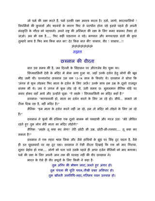 जो धमर् की रक्षा करते हैं , धमर् उनकी रक्षा अवँय करता है । उठो, जागो, भारतवािसयो !
िवधिमर्यों की कचालों और षडयंऽों क कारण िफर से पराधीन होना पड़े इससे पहले ही अपनी
               ु                 े
संःकृ ित क गौरव को पहचानो। अपने रा
          े                              की अिःमता की रक्षा क िलए कमर कसकर तैयार हो
                                                             े
जाओ। अब भी व          है ..... िफर कहीं पछताना न पड़े । भगवान और भगवत्ूा       संतों की कृ पा
तुम्हारे साथ है िफर भय िकस बात का? दे र िकस बात की? शाबाश, वीर ! शाबाश...!!
                                          ॐॐॐॐॐॐॐ
                                           अनुबम


                                     छऽसाल की वीरता
         बात उस समय की है , जब िद ली क िसंहासन पर औरं गजेब बैठ चुका था।
                                      े
         िवं यवािसनी दे वी क मंिदर में मेला लगा हआ था, जहाँ उनक दशर्न हे तु लोगों की खूब
                            े                    ु             े
भीड़ जमी थी। पन्नानरे श छऽसाल उस व           13-14 साल क िकशोर थे। छऽसाल ने सोचा िक
                                                       े
'जंगल से फल तोड़कर िफर माता क दशर्न क िलए जाऊ।' उनक साथ हम उॆ क दसरे राजपूत
          ू                 े       े       ँ     े           े ू
बालक भी थे। जब वे जंगल में फल तोड़ रहे थे, उसी समय छः मुसलमान सैिनक घोड़े पर
                            ू
सवार होकर वहाँ आये और उन्होंने पूछाः "ऐ लड़क ! िवं यवािसनी का मंिदर कहाँ है ?"
                                           े
         छऽसालः "भाग्यशाली हो, माता का दशर्न करने क िलए जा रहे हो। सीधे... सामने जो
                                                   े
टीला िदख रहा है , वहीं मंिदर है ।"
         सैिनकः "हम माता क दशर्न करने नहीं जा रहे , हम तो मंिदर को तोड़ने क िलए जा रहे
                          े                                               े
हैं ।"
         छऽसाल ने फलों की डिलया एक दसरे बालक को पकड़ायी और गरज उठाः "मेरे जीिवत
                   ू                ू
रहते हए तुम लोग मेरी माता का मंिदर तोड़ोगे?"
      ु
         सैिनकः "लड़क तू क्या कर लेगा? तेरी छोटी सी उॆ, छोटी-सी-तलवार.... तू क्या कर
                    े
सकता है ?"
         छऽसाल ने एक गहरा                                               ू
                                 ास िलया और जैसे हािथयों क झुड पर िसंह टट पड़ता है , वैसे
                                                          े  ं
                       ू
ही उन घुड़सवारों पर वह टट पड़ा। छऽसाल ने ऐसी वीरता िदखाई िक एक को मार िगराया,
दसरा बेहोश हो गया.... लोगों को पता चले उसक पहले ही आधा दजर्न सैिनकों को मार भगाया।
 ू                                        े
धमर् की रक्षा क िलए अपनी जान तक की परवाह नहीं की वीर छऽसाल ने।
               े
         भारत क ऐसे ही वीर सपूतों क िलए िकसी ने कहा है ः
               े                   े
                           तुम अिग्न की भीषण लपट, जलते हए अंगार हो।
                                                        ु
                          तुम चंचला की    ित चपल, तीखी ूखर अिसधार हो।
                                          ु
                         तुम खौलती जलिनिध-लहर, गितमय पवन उनचास हो।
 