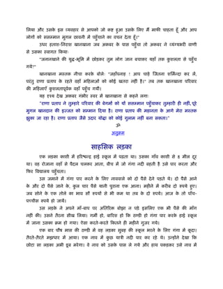 िलया और उसक इस व्यवहार से आपको जो क
           े                                      हआ उसक िलए मैं माफी चाहता हँू और आप
                                                   ु    े
लोगों को ससम्मान मुगल छावनी में पहँु चाने का वचन दे ता हँू ।"
        उधर हताश-िनराश खानखाना जब अकबर क पास पहँु चा तो अकबर ने व्यंग्यभरी वाणी
                                        े
से उसका ःवागत िकयाः
        "जनानखाने की यु -भूिम में छोड़कर तुम लोग जान बचाकर यहाँ तक कशलता से पहँु च
                                                                   ु
गये?"
        खानखाना मःतक नीचा करक बोलेः "जहाँपनाह ! आप चाहे िजतना शिमर्न्दा कर लें,
                             े
परं तु राणा ूताप क रहते वहाँ मिहलाओं को कोई खतरा नहीं है ।" तब तक खानखाना पिरवार
                  े
की मिहलाएँ कशलतापूवक वहाँ पहँु च गयीं।
            ु      र्
        यह दृँय दे ख अकबर गंभीर ःवर में खानखाना से कहने लगाः
        "राणा ूताप ने तुम्हारे पिरवार की बेगमों को यों ससम्मान पहँु चाकर तुम्हारी ही नहीं, पूरे
मुगल खानदान की इज्जत को सम्मान िदया है । राणा ूताप की महानता क आगे मेरा मःतक
                                                              े
झुका जा रहा है । राणा ूताप जैसे उदार यो ा को कोई गुलाम नहीं बना सकता।"
                                                  ॐ
                                               अनुबम


                                    साहिसक लड़का
        एक लड़का काशी में हिर न्ि हाई ःकल में पढ़ता था। उसका गाँव काशी से 8 मील दर
                                       ू                                       ू
था। वह रोजाना वहाँ से पैदल चलकर आता, बीच में जो गंगा नदी बहती है उसे पार करता और
िफर िव ालय पहँु चता।
        उस जमाने में गंगा पार करने क िलए नाववाले को दो पैसे दे ने पड़ते थे। दो पैसे आने
                                    े
क और दो पैसे जाने क, कल चार पैसे यानी पुराना एक आना। महीने में करीब दो रुपये हए।
 े                 े  ु                                                       ु
जब सोने क एक तोले का भाव सौ रुपयों से भी कम था तब क दो रुपये। आज क तो पाँच-
         े                                         े              े
पच्चीस रुपये हो जायें।
        उस लड़क ने अपने माँ-बाप पर अितिर
              े                                    बोझा न पड़े इसिलए एक भी पैसे की माँग
नहीं की। उसने तैरना सीख िलया। गम हो, बािरश हो िक ठण्डी हो गंगा पार करक हाई ःकल
                                                                      े      ू
में जाना उसका बम हो गया। ऐसा करते-करते िकतने ही महीने गुजर गये।
        एक बार पौष मास की ठण्डी में वह लड़का सुबह की ःकल भरने क िलए गंगा में कदा।
                                                      ू       े              ू
तैरते-तैरते मझधार में आया। एक नाव में कछ याऽी नदी पार कर रहे थे। उन्होंने दे खा िक
                                       ु
छोटा सा लड़का अभी डू ब मरे गा। वे नाव को उसक पास ले गये और हाथ पकड़कर उसे नाव में
                                           े
 