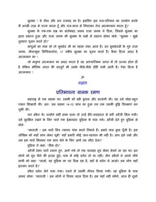 सुलभा ! ये चँवर और छऽ राजपद का है । इसिलए इस राज-पिरधान का उपयोग करके
मैं अच्छ तरह से राज्य करता हँू और राज-काज से िनपटकर रोज आत्म यान करता हँू ।"
        सुलभा क एक-एक ू
               े                 का संतोषूद जवाब राजा जनक ने िदया, िजससे सुलभा का
 दय ूसन्न हआ और राजा जनक भी सुलभा क ू ों से ूसन्न होकर बोलेः "सुलभा ! मुझे
           ु                       े
तुम्हारा पूजन करने दो।"
        साधुओं का नाम लो तो शुकदे व जी का पहला नंबर आता है । उन शुकदे वजी क गुरु राजा
                                                                           े
जनक, जीवन्मु          िमिथलानरे श, 17 वष य सुलभा का पूजन करते हैं । कसा िदव्य आदर है
                                                                     ै
आत्मज्ञान का !
        जो मनुंय आत्मज्ञान का आदर करता है वह आ याित्मक जगत में तो उन्नत होता ही
है लेिकन भौितक जगत की वःतुएँ भी उसक पीछे -पीछे दौड़ी चली आती हैं । ऐसा िदव्य है
                                   े
आत्मज्ञान !
                                               ॐ
                                             अनुबम


                               ूितभावना बालक रमण
        महारा    में एक लड़का था। उसकी माँ बड़ी कशल और सत्संगी थी। वह उसे थोड़ा-बहत
                                               ु                               ु
 यान िसखाती थी। अतः जब लड़का 14-15 साल का हआ तब तक उसकी बुि
                                          ु                                   िवलक्षण बन
चुकी थी।
        चार डकत थे। उन्होंने कहीं डाका डाला तो उन्हें हीरे -जवाहरात से भरी अटै ची िमल गयी।
              ै
उसे सुरिक्षत रखने क िलए चारों एक ईमानदार बुिढ़या क पास गये। अटै ची दे ते हए बुिढ़या से
                   े                             े                       ु
बोलेः
        "माताजी ! हम चारों िमऽ व्यापार धंधा करने िनकले हैं । हमारे पास कछ पूँजी है । इस
                                                                        ु
जोिखम को कहाँ साथ लेकर घूमें? यहाँ हमारी कोई जान-पहचान भी नहीं है । आप इसे रखो और
जब हम चारों िमलकर एक साथ लेने क िलए आयें तब लौटा दे ना।"
                               े
        बुिढ़या ने कहाः "ठ क हो।"
        अटै ची दे कर चारों रवाना हए, आगे गये तो एक चरवाहा दध लेकर बेचने जा रहा था। इन
                                  ु                        ू
लोगों को दध पीने की इच्छा हई। पास में कोई बतर्न तो था नहीं। तीन डकतों ने अपने चौथे
          ू                ु                                      ै
साथी को कहाः "जाओ, वह बुिढ़या का घर िदख रहा है , वहाँ से बतर्न ले आओ। हम लोग यहाँ
इं तजार करते हैं ।"
        डकत बतर्न लेने चला गया। राःते में उसकी नीयत िबगड़ गयी। वह बुिढ़या क पास
          ै                                                              े
आकर बोलाः "माताजी ! हम लोगों ने िवचार बदल िदया है । हम यहाँ नहीं रुकगे, आज ही दसरे
                                                                    ें         ू
 