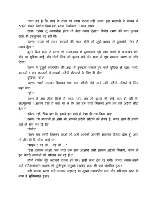 "बात यह है िक नगर क राजा को न्याय करना नहीं आता। इस माताजी क मामले में
                             े                                        े
उन्होंने गलत िनणर्य िदया है ।" रमण िनभर्यता से बोल गया।
          राजाः "अगर तू न्यायधीश होता तो कसा न्याय दे ता?" िकशोर रमण की बात सुनकर
                                          ै
राजा की उत्सुकता बढ़ रही थी।
          रमणः "राजा को न्याय करवाने की गरज होगी तो मुझे दरबार में बुलायेंगे। िफर मैं
न्याय दँ गा।"
         ू
          दसरे िदन राजा ने रमण को राजदरबार में बुलवाया। पूरी सभा लोगों से खचाखच भरी
           ू
थी। वह बुिढ़या माई और तीनों िमऽ भी बुलाये गये थे। राजा ने पूरा मामला रमण को सौंप
िदया।
          रमण ने बुजगर् न्यायधीश की अदा से मुक मा चलाते हए पहले बुिढ़या से पूछाः "क्यों,
                    ु                                    ु
माताजी ! चार सज्जनों ने आपको अटै ची सँभालने क िलए दी थी?"
                                             े
          बुिढ़याः "हाँ।"
          रमणः "चारों सज्जन िमलकर एक साथ अटै ची लेने आयें तभी अटै ची लौटाने क िलए
                                                                             े
कहा था?"
          "हाँ।"
          रमण ने अब तीनो िमऽों से कहाः "अरे , तब तो झगड़े की कोई बात ही नहीं है ।
सदगृहःथो ! आपने ऐसा ही कहा था न िक जब हम चारों िमलकर आयें तब हमें अटै ची लौटा
दे ना?"
          डकतः "हाँ, ठ क बात है । हमने इस माई से ऐसा ही तय िकया था।"
            ै
          रमणः "ये माताजी तो अभी भी आपको अटै ची लौटाने को तैयार हैं , मगर आप ही अपनी
शतर् को भंग कर रहे हैं ।"
          "कसे?"
            ै
          "आप चार साथी िमलकर आओ तो अभी आपको आपकी अमानत िदलवा दे ता हँू । आप
तो तीन ही हैं , चौथा कहाँ है ?"
          "साहब ! वह तो.... वह तो....."
          "उसे बुलाकर लाओ। जब चारों एक साथ आओगे तभी आपको अटै ची िमलेगी, नाहक में
इन बेचारी माताजी को परे शान कर रहे हो।"
          तीनों व्यि       मुह लटकाये रवाना हो गये। सारी सभा दं ग रह गयी। सच्चा न्याय करने
                             ँ
वाले ूितभासंपन्न बालक की युि यु           चतुराई दे खकर राजा भी बड़ा ूभािवत हआ।
                                                                            ु
          वही बालक रमण आगे चलकर महारा            का मुख्य न्यायधीश बना और मिरयाड़ा रमण के
नाम से सुिवख्यात हआ।
                  ु
 