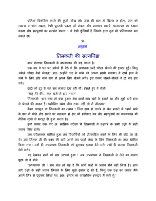 ूितभा िवकिसत करने की कजी सीख लो। जरा सी बात में िखन्न न होना, मन को
                             ुं
ःवःथ व शांत रखना, ऐसी पुःतक पढ़ना जो संयम और सदाचार बढ़ायें, परमात्मा का
                           ें                                                     यान
करना और सत्पुरुषों का सत्संग करना Ð ये ऐसी किजयाँ हैं िजनक
                                            ुं            े     ारा तुम भी ूितभावान बन
सकते हो।
                                                ॐ
                                               अनुबम


                             ितलकजी की सत्यिन ा
       बाल गंगाधर ितलकजी क बा यकाल की यह घटना है ः
                          े
       एक बार वे घर पर अकले ही बैठे थे िक अचानक उन्हें चौपड़ खेलने की इच्छा हई। िकतु
                         े                                                  ु    ं
अकले चौपड़ कसे खेलते? अतः उन्होंने घर क खंभे को अपना साथी बनाया। वे दायें हाथ से
  े        ै                          े
खंभे क िलए और बायें हाथ से अपने िलए खेलने लगे। इस ूकार खेलते-खेलते वे दो बार हार
      े
गये।
       दादी माँ दर से यह सब नजारा दे ख रही थीं। हँ सते हए वे बोलीः
                 ू                                      ु
       "धत ् तेरे की... एक खंभे से हार गया?"
       ितलकजीः "हार गया तो क्या हआ? मेरा दायाँ हाथ खंभे क हवाले था और मुझे दायें हाथ
                                 ु                       े
से खेलने की आदत है । इसीिलए खंभा जीत गया, नहीं तो मैं जीतता।"
       कसा अदभुत था ितलकजी का न्याय ! िजस हाथ से अच्छे से खेल सकते थे उससे खंभे
        ै
क पक्ष में खेले और हारने पर सहजता से हार भी ःवीकार कर ली। महापुरुषों का बा यकाल भी
 े
नैितक गुणों से भरपूर ही हआ करता है ।
                         ु
       इसी ूकार एक बार छः मािसक परीक्षा में ितलकजी ने ू पऽ क सभी ू ों क सही
                                                            े          े
जवाब िलख डाले।
       जब परीक्षाफल घोिषत हआ तब िव ािथर्यों को ूोत्सािहत करने क िलए भी बाँटे जा रहे
                           ु                                   े
थे। जब ितलक जी की कक्षा की बारी आयी तब पहले नंबर क िलए ितलकजी का नाम घोिषत
                                                  े
िकया गया। ज्यों ही अ यापक ितलकजी को बुलाकर इनाम दे ने लगे, त्यों ही बालक ितलकजी
रोने लगे।
       यह दे खकर सभी को बड़ा आ यर् हआ ! जब अ यापक ने ितलकजी से रोने का कारण
                                   ु
पूछा तो वे बोलेः
       "अ यापक जी ! सच बात तो यह है िक सभी ू ों क जवाब मैंने नहीं िलखे हैं । आप
                                                 े
सारे ू ों क सही जवाब िलखने क िलए मुझे इनाम दे रहे हैं , िकतु एक ू
           े                े                             ं              का जवाब मैंने
अपने िमऽ से पूछकर िलखा था। अतः इनाम का वाःतिवक हकदार मैं नहीं हँू ।"
 