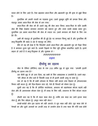 पावन होने क िलए आते हैं । ऐसा ॄ ज्ञान माता-िपता और ॄ ज्ञानी गुरु की कृ पा से मुझे िमला
           े
है ।
          पुण्डिलक को अपनी गलती का एहसास हआ। उसने कक्कर मुिन को ूणाम िकया और
                                          ु        ु ु
पंढरपुर जाकर माता-िपता की सेवा में लग गया।
          माता-िपता की सेवा को ही उसने ूभु की सेवा मान िलया। माता-िपता क ूित उसकी
                                                                        े
सेवा की िन ा दे खकर भगवान नारायण बड़े ूसन्न हए और ःवयं उसक समक्ष ूकट हए।
                                            ु            े           ु
पुण्डिलक उस समय माता-िपता की सेवा में व्यःत था। उसने भगवान को बैठने क िलए एक
                                                                     े
  ट दी।
          अभी भी पंढरपुर में पुण्डिलक की दी हई
                                             ु     ट पर भगवान िवंणु खड़े हैं और पुण्डिलक की
मातृ-िपतृभि     की खबर दे रहा है पंढरपुर का तीथर्।
          मैंने तो यह भी दे खा है िक िजन्होंने अपने माता-िपता और ॄ ज्ञानी गुरु को िरझा िलया
है वे भगवान तु य पूजे जाते हैं । उनको िरझाने क िलए पूरी दिनया लालाियत रहती है । इतने
                                              े          ु
महान हो जाते हैं वे मातृ-िपतृभ      से और गुरुभ    से !
                                         ॐॐॐॐॐॐॐॐॐ
                                                  अनुबम


                                    दीघार्यु का रहःय
          चीन क पेिकग (बीिजंग) शहर क एक 250 वष य वृ
               े    ं               े                              से पूछा गयाः "आपकी इतनी
दीघार्यु का रहःय क्या है ?"
          उस चीनी वृ   ने जो उ र िदया, वह सभी क िलए लाभदायक व उपयोगी है । उसने कहाः
                                               े
          "मेरे जीवन मे तीन बाते हैं िजनकी वजह से मैं इतनी लम्बी आयु पा सका हँू ।
          एक तो यह है िक मैं कभी उ ेजना क िवचार नहीं करता तथा िदमाग में उ ेजनात्मक
                                         े
िवचार नहीं भरता हँू । मेरे िदल-िदमाग शांत रहें , ऐसे ही िवचारों को पोषण दे ता हँू ।
          दसरी बात यह है िक मैं उ ेिजत करनेवाला, आलःय को बढ़ानेवाला भोज्य पदाथर् नहीं
           ू
लेता और ही अनावँयक भोजन लेता हँू । मैं ःवाद क िलए नहीं, ःवाः य क िलए भोजन करता
                                             े                  े
हँू ।
          तीसरी बात यह है िक मैं गहरा       ास लेता हँू । नािभ तक      ास भर जाये इतना       ास
लेता हँू और िफर छोड़ता हँू । अधूरा     ास नहीं लेता।"
          लाखों-करोड़ों लोग इस रहःय को नहीं जानते। वे पूरा        ास नहीं लेते। पूरा   ास लेने से
फफड़ों का और दसरे अवयवों का अच्छ तरह से उपयोग होता है तथा
 े           ू                                                            ास की गित कम होती
 