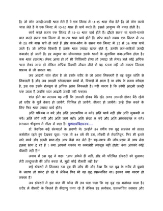 है । जो लोग ज दी-ज दी       ास लेते हैं वे एक िमनट में 14-15   ास गँवा दे ते हैं । जो लोग लम्बे
  ास लेते हैं वे एक िमनट में 10-12    ास ही खचर् करते हैं । इससे आयुंय की बचत होती है ।
       कायर् करते समय एक िमनट में 12-13         ास खचर् होते हैं । दौड़ते समय या चलते-चलते
बात करते समय एक िमनट में 18-20           ास खचर् होते हैं । बोध करते समय एक िमनट में 24
से 28 वषर्    ास खचर् हो जाते हैं और काम-भोग क समय एक िमनट में 32 से 36
                                              े                                        ास खचर्
जाते हैं । जो अिधक िवकारी हैं उनके       ास ज्यादा खत्म होते हैं , उनकी नस-नािड़याँ ज दी
कमजोर हो जाती हैं । हर मनुंय का जीवनकाल उसके             ासों क मुतािबक कम-अिधक होता है ।
                                                               े
कम     ास (ूार ध) लेकर आया हो तो भी िनिवर्कारी होगा तो ज्यादा जी लेगा। भले कोई अिधक
  ास लेकर आया हो लेिकन अिधक िवकारी जीवन जीने से वह उतना नहीं जी सकता िजतना
ूार ध से जी सकता था।
       जब आदमी शांत होता है तो उसक शरीर से जो आभा िनकलती है वह बहत शांित से
                                  े                              ु
िनकलती है और जब आदमी उ ेजात्मक भावों में, िवचारों में आता है या बोध क समय काँपता
                                                                     े
है , उस व    उसक रोमकप से अिधक आभा िनकलती है । यही कारण है िक बोधी आदमी ज दी
                े    ू
थक जाता है जबिक शांत आदमी ज दी नहीं थकता।
       शांत होने का मतलब यह नहीं िक आलसी होकर बैठे रहें । अगर आलसी होकर बैठे रहें गे
तो शरीर क पुज बेकार हो जायेंगे, िशिथल हो जायेंगे, बीमार हो जायेंगे। उन्हें ठ क करने क
         े                                                                           े
िलए िफर      ास ज्यादा खचर् होंगे।
       अित पिरौम न करें और अित आरामिूय न बनें। अित खायें नहीं और अित भुखमरी न
करें । अित सोये नहीं और अित जागे नहीं। अित संमह न करें और अित अभावमःत न बनें।
भगवान ौीकृ ंण ने गीता में कहा है ः यु ाहारिवहारःय.....
       डॉ. ृडिरक कई संःथाओं क अमणी थे। उन्होंने 84 वष य एक वृ
            े                े                                              सज्जन को सतत
कमर्शील रहते हए दे खकर पूछाः "एक तो 84 वषर् की उॆ, नौकरी से सेवािनवृ , िफर भी इतने
              ु
सारे कायर् और इतनी भाग-दौड़ आप कसे कर लेते हैं ? मह-नक्षऽ की जाँच-परख में आप मेरा
                               ै
इतना साथ दे रहे हैं ! क्या आपको थकान या कमजोरी महसूस नहीं होती? क्या आपको कोई
बीमारी नहीं है ?"
       जवाब में उस वृ      ने कहाः "आप अकले ही नहीं, और भी पिरिचत डॉक्टरों को बुलाकर
                                         े
मेरी तन्दरुःती की जाँच करवा लें, मुझे कोई बीमारी नहीं है ।"
         ु
       कई डॉक्टरों ने िमलकर उस वृ       की जाँच की और दे खा िक उस वृ        क शरीर में बुढ़ापे
                                                                             े
क लक्षण तो ूकट हो रहे थे लेिकन िफर भी वह वृ
 े                                                       ूसन्निच   था। इसका क्या कारण हो
सकता है ?
       जब डॉक्टरों ने इस बात की खोज की तब पता चला िक वह वृ              दृढ़ मनोबल वाला है ।
शरीर में बीमारी क िकतने ही कीटाणु पनप रहे हैं लेिकन दृढ़ मनोबल, ूसन्निच
                 े                                                                ःवभाव और
 