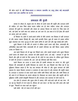 की खोज करते थे, वहीं िवषय-वासना व पा ात्य चकाचौंध पर लट्टू होकर कई भारतवासी
अपना पतन आप आमंिऽत कर रहे हैं ।
                                ॐॐॐॐॐॐॐॐॐॐॐॐॐॐ


                                सफलता की कजी
                                          ुं
      साधक क जीवन में, मनुंय माऽ क जीवन में अपने लआय की ःमृित और तत्परता होनी
            े                     े
ही चािहए। जो काम िजस समय करना चािहए कर ही लेना चािहए। संयम और तत्परता
सफलता की कजी है । लापरवाही और संयम का अनादर िवनाश का कारण है । िजस काम को
          ुं
करें , उसे ई र का कायर् मान कर साधना का अंग बना लें। उस काम में से ही ई र की मःती
का आनंद आने लग जायेगा।
      दो िकसान थे। दोनों ने अपने-अपने बगीचे में पौधे लगाये। एक िकसान ने बड़ी तत्परता
से और ख्याल रखकर िसंचाई की, खाद पानी इत्यािद िदया। कछ ही समय में उसका बगीचा
                                                    ु
सुदर नंदनवन बन गया। दर-दर से लोग उसक बगीचे में आने लगे और खूब कमाई होने लगी।
  ं                  ू ू            े
      दसरे िकसान ने भी पौधे तो लगाये थे लेिकन उसने
       ू                                                    यान नहीं िदया, लापरवाही की,
अिनयिमत खाद-पानी िदये। लापरवाही की तो उसको पिरणाम वह नहीं िमला। उसका बगीचा
उजाड़ सा िदखता था।
      अब पहले िकसान को तो खूब यश िमलने लगा, लोग उसको सराहने लगे। दसरा िकसान
                                                                  ू
अपने भाग्य को कोसने लगा, भगवान को दोषी ठहराने लगा। अरे भाई ! भगवान ने सूयर् िक
िकरणें और वृि    तो दोनों क िलए बराबर दी थी, दोनों क पास साधन थे, लेिकन दसरे िकसान
                           े                        े                    ू
में कमी थी तत्परता व सजगता की, अतः उसे वह पिरणाम नहीं िमल पाया।
      पहले िकसान का तत्पर व सजग होना ही उसकी सफलता का कारण था और दसरे
                                                                  ू
िकसान की लापरवाही ही उसकी िवफलता का कारण थी। अब िजसको यश िमल रहा है वह
बुि मान िकसान कहता है िक 'यह सब भगवान की लीला है ' और दसरा भगवान को दोषी
                                                       ू
ठहराता है । पहला िकसान तत्परता व सजगता से काम करता है और भगवान की ःमृित रखता
है । तत्परता व सजगता से काम करने वाला व्यि         कभी िवफल नहीं होता और कभी िवफल हो
भी जाता है तो िवफलता का कारण खोजता है । िवफलता का कारण ई र और ूकृ ित नहीं है ।
बुि मान व्यि    अपनी बेवकफी िनकालते हैं और तत्परता तथा सजगता से कायर् करते हैं ।
                         ू
      एक होता है आलःय और दसरा होता है ूमाद। पित जाते-जाते प ी को कह गयाः "मैं
                          ू
जा रहा हँू । फक्टरी में ये-ये काम हैं । मैनेजर को बता दे ना।" दो िदन बाद पित आया और प ी
              ै
से पूछाः "फक्टरी का काम कहाँ तक पहँु चा?"
           ै
      प ी बोलीः "मेरे तो   यान में ही नहीं रहा।"
 