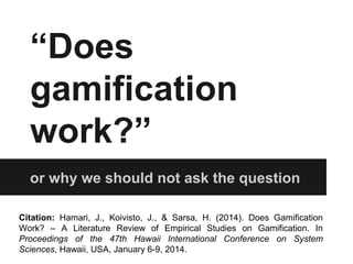 “Does 
gamification 
work?” 
or why we should not ask the question 
Citation: Hamari, J., Koivisto, J., & Sarsa, H. (2014). Does Gamification 
Work? – A Literature Review of Empirical Studies on Gamification. In 
Proceedings of the 47th Hawaii International Conference on System 
Sciences, Hawaii, USA, January 6-9, 2014. 
 