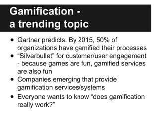 Gamification - 
a trending topic 
● Gartner predicts: By 2015, 50% of 
organizations have gamified their processes 
● “Silverbullet” for customer/user engagement 
- because games are fun, gamified services 
are also fun 
● Companies emerging that provide 
gamification services/systems 
● Everyone wants to know “does gamification 
really work?” 
 