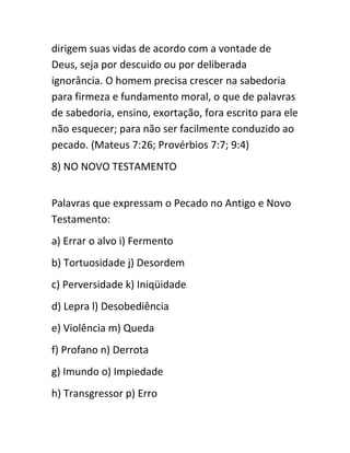 dirigem suas vidas de acordo com a vontade de
Deus, seja por descuido ou por deliberada
ignorância. O homem precisa crescer na sabedoria
para firmeza e fundamento moral, o que de palavras
de sabedoria, ensino, exortação, fora escrito para ele
não esquecer; para não ser facilmente conduzido ao
pecado. (Mateus 7:26; Provérbios 7:7; 9:4)
8) NO NOVO TESTAMENTO
Palavras que expressam o Pecado no Antigo e Novo
Testamento:
a) Errar o alvo i) Fermento
b) Tortuosidade j) Desordem
c) Perversidade k) Iniqüidade
d) Lepra l) Desobediência
e) Violência m) Queda
f) Profano n) Derrota
g) Imundo o) Impiedade
h) Transgressor p) Erro
 