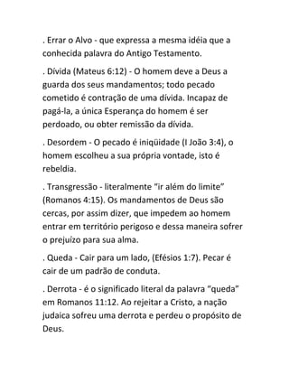 . Errar o Alvo - que expressa a mesma idéia que a
conhecida palavra do Antigo Testamento.
. Dívida (Mateus 6:12) - O homem deve a Deus a
guarda dos seus mandamentos; todo pecado
cometido é contração de uma dívida. Incapaz de
pagá-la, a única Esperança do homem é ser
perdoado, ou obter remissão da dívida.
. Desordem - O pecado é iniqüidade (I João 3:4), o
homem escolheu a sua própria vontade, isto é
rebeldia.
. Transgressão - literalmente “ir além do limite”
(Romanos 4:15). Os mandamentos de Deus são
cercas, por assim dizer, que impedem ao homem
entrar em território perigoso e dessa maneira sofrer
o prejuízo para sua alma.
. Queda - Cair para um lado, (Efésios 1:7). Pecar é
cair de um padrão de conduta.
. Derrota - é o significado literal da palavra “queda”
em Romanos 11:12. Ao rejeitar a Cristo, a nação
judaica sofreu uma derrota e perdeu o propósito de
Deus.
 