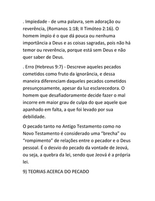. Impiedade - de uma palavra, sem adoração ou
reverência, (Romanos 1:18; II Timóteo 2:16). O
homem ímpio é o que dá pouca ou nenhuma
importância a Deus e as coisas sagradas, pois não há
temor ou reverência, porque está sem Deus e não
quer saber de Deus.
. Erro (Hebreus 9:7) - Descreve aqueles pecados
cometidos como fruto da ignorância, e dessa
maneira diferenciam daqueles pecados cometidos
presunçosamente, apesar da luz esclarecedora. O
homem que desafiadoramente decide fazer o mal
incorre em maior grau de culpa do que aquele que
apanhado em falta, a que foi levado por sua
debilidade.
O pecado tanto no Antigo Testamento como no
Novo Testamento é considerado uma “brecha” ou
“rompimento” de relações entre o pecador e o Deus
pessoal. É o desvio do pecado da vontade de Jeová,
ou seja, a quebra da lei, sendo que Jeová é a própria
lei.
9) TEORIAS ACERCA DO PECADO
 