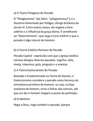 a) A Teoria Pelagiana do Pecado
O “Pelagianismo’’ (do latim: “pelagianismus”), é a
Doutrina fomentada por Pelágio, clérigo britânico do
século IV. Entre outras coisas, ele negava o livre-
arbítrio e a influência da graça divina. É semelhante
ao “Determinismo”, que nega o livre-arbítrio e que o
pecado é algo natural do homem.
b) A Teoria Católica Romana do Pecado
Pecado Capital - expressão com que a Igreja Católica
romana designa diversos pecados: orgulho, ódio,
inveja, impureza, gula, preguiça e a avareza.
c) A Teoria Evolucionista do Pecado
Baseada e fundamentada na Teoria de Darwin, o
Evolucionismo considera o pecado como herança do
animalismo primitivo do homem, ou seja, na fase
evolutiva do homem, erros e falhas são comuns, até
que um dia o homem chegará a ponto de perfeição.
d) O Ateísmo
Nega a Deus, nega também o pecado, porque
 