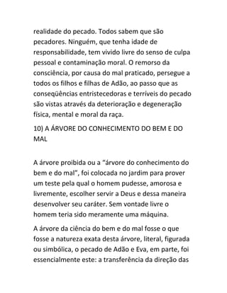 realidade do pecado. Todos sabem que são
pecadores. Ninguém, que tenha idade de
responsabilidade, tem vivido livre do senso de culpa
pessoal e contaminação moral. O remorso da
consciência, por causa do mal praticado, persegue a
todos os filhos e filhas de Adão, ao passo que as
conseqüências entristecedoras e terríveis do pecado
são vistas através da deterioração e degeneração
física, mental e moral da raça.
10) A ÁRVORE DO CONHECIMENTO DO BEM E DO
MAL
A árvore proibida ou a “árvore do conhecimento do
bem e do mal”, foi colocada no jardim para prover
um teste pela qual o homem pudesse, amorosa e
livremente, escolher servir a Deus e dessa maneira
desenvolver seu caráter. Sem vontade livre o
homem teria sido meramente uma máquina.
A árvore da ciência do bem e do mal fosse o que
fosse a natureza exata desta árvore, literal, figurada
ou simbólica, o pecado de Adão e Eva, em parte, foi
essencialmente este: a transferência da direção das
 
