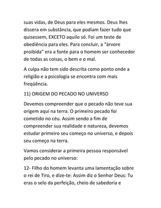 suas vidas, de Deus para eles mesmos. Deus lhes
dissera em substância, que podiam fazer tudo que
quisessem, EXCETO aquilo só. Foi um teste de
obediência para eles. Para concluir, a “árvore
proibida” era a fonte para o homem ser conhecedor
de todas as coisas, o bem e o mal.
A culpa não tem sido descrita como ponto onde a
religião e a psicologia se encontra com mais
freqüência.
11) ORIGEM DO PECADO NO UNIVERSO
Devemos compreender que o pecado não teve sua
origem aqui na terra. O primeiro pecado foi
cometido no céu. Assim sendo a fim de
compreender sua realidade e natureza, devemos
estudar primeiro seu começo no universo, e depois
seu começo na terra.
Vamos considerar a primeira pessoa responsável
pelo pecado no universo:
12- Filho do homem levanta uma lamentação sobre
o rei de Tiro, e dize-te: Assim diz o Senhor Deus: Tu
eras o selo da perfeição, cheio de sabedoria e
 
