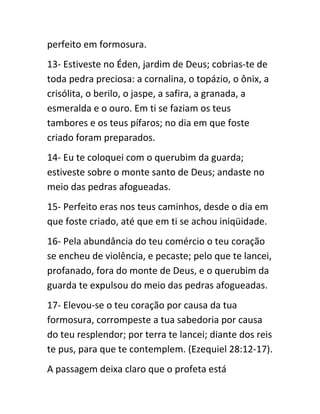 perfeito em formosura.
13- Estiveste no Éden, jardim de Deus; cobrias-te de
toda pedra preciosa: a cornalina, o topázio, o ônix, a
crisólita, o berilo, o jaspe, a safira, a granada, a
esmeralda e o ouro. Em ti se faziam os teus
tambores e os teus pífaros; no dia em que foste
criado foram preparados.
14- Eu te coloquei com o querubim da guarda;
estiveste sobre o monte santo de Deus; andaste no
meio das pedras afogueadas.
15- Perfeito eras nos teus caminhos, desde o dia em
que foste criado, até que em ti se achou iniqüidade.
16- Pela abundância do teu comércio o teu coração
se encheu de violência, e pecaste; pelo que te lancei,
profanado, fora do monte de Deus, e o querubim da
guarda te expulsou do meio das pedras afogueadas.
17- Elevou-se o teu coração por causa da tua
formosura, corrompeste a tua sabedoria por causa
do teu resplendor; por terra te lancei; diante dos reis
te pus, para que te contemplem. (Ezequiel 28:12-17).
A passagem deixa claro que o profeta está
 