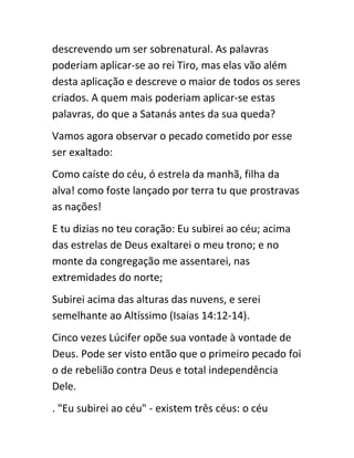 descrevendo um ser sobrenatural. As palavras
poderiam aplicar-se ao rei Tiro, mas elas vão além
desta aplicação e descreve o maior de todos os seres
criados. A quem mais poderiam aplicar-se estas
palavras, do que a Satanás antes da sua queda?
Vamos agora observar o pecado cometido por esse
ser exaltado:
Como caíste do céu, ó estrela da manhã, filha da
alva! como foste lançado por terra tu que prostravas
as nações!
E tu dizias no teu coração: Eu subirei ao céu; acima
das estrelas de Deus exaltarei o meu trono; e no
monte da congregação me assentarei, nas
extremidades do norte;
Subirei acima das alturas das nuvens, e serei
semelhante ao Altíssimo (Isaias 14:12-14).
Cinco vezes Lúcifer opõe sua vontade à vontade de
Deus. Pode ser visto então que o primeiro pecado foi
o de rebelião contra Deus e total independência
Dele.
. "Eu subirei ao céu" - existem três céus: o céu
 