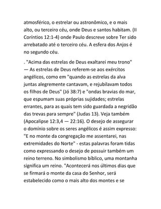 atmosférico, o estrelar ou astronômico, e o mais
alto, ou terceiro céu, onde Deus e santos habitam. (II
Coríntios 12:1-4) onde Paulo descreve sobre Ter sido
arrebatado até o terceiro céu. A esfera dos Anjos é
no segundo céu.
. "Acima das estrelas de Deus exaltarei meu trono"
— As estrelas de Deus referem-se aos exércitos
angélicos, como em "quando as estrelas da alva
juntas alegremente cantavam, e rejubilavam todos
os filhos de Deus" (Jó 38:7) e "ondas bravias do mar,
que espumam suas próprias sujidades; estrelas
errantes, para as quais tem sido guardada a negridão
das trevas para sempre" (Judas 13). Veja também
(Apocalipse 12:3,4 — 22:16). O desejo de assegurar
o domínio sobre os seres angélicos é assim expresso:
"E no monte da congregação me assentarei, nas
extremidades do Norte" - estas palavras foram tidas
como expressando o desejo de possuir também um
reino terreno. No simbolismo bíblico, uma montanha
significa um reino. "Acontecerá nos últimos dias que
se firmará o monte da casa do Senhor, será
estabelecido como o mais alto dos montes e se
 