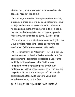 elevará por cima dos outeiros; e concorrerão a ele
todas as nações". (Isaias 2:2)
. "Então foi juntamente esmiuçado o ferro, o barro,
o bronze, a prata e o ouro, os quais se fizeram como
a pragana das eiras no estio, e o vento os levou, e
não se podia achar nenhum vestígio deles; a pedra,
porém, que feriu a estátua se tornou uma grande
montanha, e encheu toda a terra." (Daniel 2:35)
. "Subirei acima das mais altas nuvens" — A glória de
Deus é muitas vezes simbolizada por nuvens nas
escrituras. Lúcifer queria possuir esta glória.
. "Serei semelhante ao Altíssimo" — Este é o apogeu
dos outros quatro desejos. Todas essas declarações
expressam independência e oposição a Deus, uma
ambição deliberada contra Ele. Se ficarmos
imaginando como o pecado pode entrar num
ambiente perfeito, a resposta parece ser, no que diz
respeito a Lúcifer e aos anjos que caíram com ele,
que sua queda foi devido a revolta voluntária
autodeterminada, contra Deus.
12) A ORIGEM DO PECADO NA RAÇA HUMANA
 