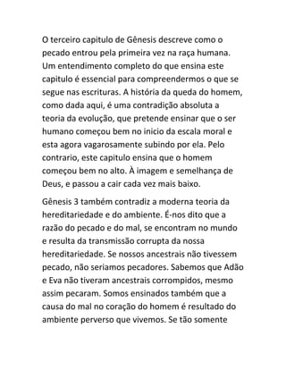 O terceiro capitulo de Gênesis descreve como o
pecado entrou pela primeira vez na raça humana.
Um entendimento completo do que ensina este
capitulo é essencial para compreendermos o que se
segue nas escrituras. A história da queda do homem,
como dada aqui, é uma contradição absoluta a
teoria da evolução, que pretende ensinar que o ser
humano começou bem no inicio da escala moral e
esta agora vagarosamente subindo por ela. Pelo
contrario, este capitulo ensina que o homem
começou bem no alto. À imagem e semelhança de
Deus, e passou a cair cada vez mais baixo.
Gênesis 3 também contradiz a moderna teoria da
hereditariedade e do ambiente. É-nos dito que a
razão do pecado e do mal, se encontram no mundo
e resulta da transmissão corrupta da nossa
hereditariedade. Se nossos ancestrais não tivessem
pecado, não seriamos pecadores. Sabemos que Adão
e Eva não tiveram ancestrais corrompidos, mesmo
assim pecaram. Somos ensinados também que a
causa do mal no coração do homem é resultado do
ambiente perverso que vivemos. Se tão somente
 