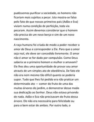 pudéssemos purificar a sociedade, os homens não
ficariam mais sujeitos a pecar. Isto mostra-se falso
pelo fato de que nossos primeiros pais (Adão e Eva)
viviam numa condição de perfeição, toda via
pecaram. Assim devemos considerar que o homem
não precisa de um novo berço e sim de um novo
nascimento.
A raça humana foi criada de modo a poder receber o
amor de Deus e corresponder a Ele. Para que o amor
seja real, ele deve ser concedido livremente. O amor
não é amor se for dado por compulsão. Como Deus
saberia se o primeiro homem e mulher o amavam?
Ele lhes deu uma oportunidade de provar seu amor
através de um simples ato de obediência. De fato ele
não era nem mesmo tão difícil quanto se poderia
supor. Tudo que lhes foi pedido era não praticar um
determinado ato — comer do fruto de uma das
muitas árvores do jardim, e demonstrar desse modo
sua dedicação ao Senhor. Deus não estava privando
de nada. Adão e Eva não precisavam do fruto dessa
árvore. Ele não era necessário para felicidade ou
para o bem estar de ambos. Por outro lado, o
 