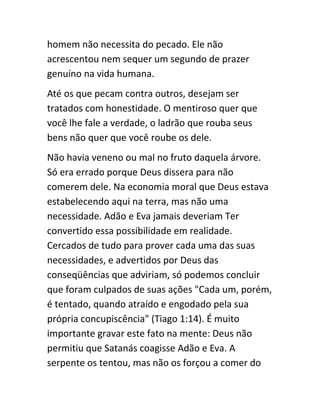 homem não necessita do pecado. Ele não
acrescentou nem sequer um segundo de prazer
genuíno na vida humana.
Até os que pecam contra outros, desejam ser
tratados com honestidade. O mentiroso quer que
você lhe fale a verdade, o ladrão que rouba seus
bens não quer que você roube os dele.
Não havia veneno ou mal no fruto daquela árvore.
Só era errado porque Deus dissera para não
comerem dele. Na economia moral que Deus estava
estabelecendo aqui na terra, mas não uma
necessidade. Adão e Eva jamais deveriam Ter
convertido essa possibilidade em realidade.
Cercados de tudo para prover cada uma das suas
necessidades, e advertidos por Deus das
conseqüências que adviriam, só podemos concluir
que foram culpados de suas ações "Cada um, porém,
é tentado, quando atraído e engodado pela sua
própria concupiscência" (Tiago 1:14). É muito
importante gravar este fato na mente: Deus não
permitiu que Satanás coagisse Adão e Eva. A
serpente os tentou, mas não os forçou a comer do
 