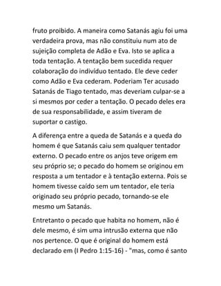 fruto proibido. A maneira como Satanás agiu foi uma
verdadeira prova, mas não constituiu num ato de
sujeição completa de Adão e Eva. Isto se aplica a
toda tentação. A tentação bem sucedida requer
colaboração do indivíduo tentado. Ele deve ceder
como Adão e Eva cederam. Poderiam Ter acusado
Satanás de Tiago tentado, mas deveriam culpar-se a
si mesmos por ceder a tentação. O pecado deles era
de sua responsabilidade, e assim tiveram de
suportar o castigo.
A diferença entre a queda de Satanás e a queda do
homem é que Satanás caiu sem qualquer tentador
externo. O pecado entre os anjos teve origem em
seu próprio se; o pecado do homem se originou em
resposta a um tentador e à tentação externa. Pois se
homem tivesse caído sem um tentador, ele teria
originado seu próprio pecado, tornando-se ele
mesmo um Satanás.
Entretanto o pecado que habita no homem, não é
dele mesmo, é sim uma intrusão externa que não
nos pertence. O que é original do homem está
declarado em (I Pedro 1:15-16) - "mas, como é santo
 