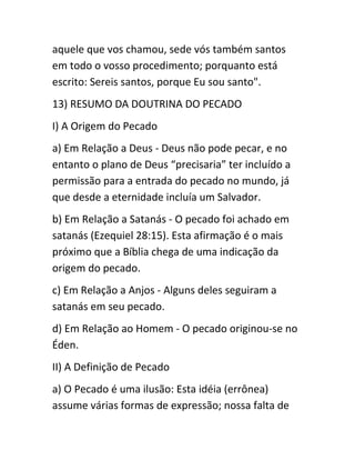 aquele que vos chamou, sede vós também santos
em todo o vosso procedimento; porquanto está
escrito: Sereis santos, porque Eu sou santo".
13) RESUMO DA DOUTRINA DO PECADO
I) A Origem do Pecado
a) Em Relação a Deus - Deus não pode pecar, e no
entanto o plano de Deus “precisaria” ter incluído a
permissão para a entrada do pecado no mundo, já
que desde a eternidade incluía um Salvador.
b) Em Relação a Satanás - O pecado foi achado em
satanás (Ezequiel 28:15). Esta afirmação é o mais
próximo que a Bíblia chega de uma indicação da
origem do pecado.
c) Em Relação a Anjos - Alguns deles seguiram a
satanás em seu pecado.
d) Em Relação ao Homem - O pecado originou-se no
Éden.
II) A Definição de Pecado
a) O Pecado é uma ilusão: Esta idéia (errônea)
assume várias formas de expressão; nossa falta de
 