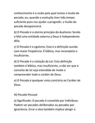 conhecimento é a razão pela qual temos a ilusão do
pecado; ou, quando a evolução tiver tido tempo
suficiente para nos ajudar a progredir, a ilusão do
pecado desaparecerá.
b) O Pecado é o eterno princípio do dualismo: Sendo
o Mal uma entidade externa a Deus é independente
dEle.
c) O Pecado é o egoísmo: Esta é a definição ouvida
com maior freqüência. É bíblica, mas incompleta e
insuficiente.
d) O Pecado é a violação da Lei: Esta definição
também é bíblica, mas insuficiente, a não ser que o
conceito de lei seja estendido de modo a
compreender todo o caráter de Deus.
e) O Pecado é qualquer coisa contrária ao Caráter de
Deus.
III) Pecado Pessoal
a) Significado: O pecado é cometido por indivíduos.
Podem ser pecados deliberados ou pecados por
ignorância. Errar o alvo também implica atingir o
 