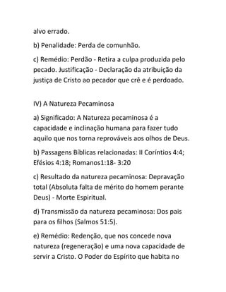 alvo errado.
b) Penalidade: Perda de comunhão.
c) Remédio: Perdão - Retira a culpa produzida pelo
pecado. Justificação - Declaração da atribuição da
justiça de Cristo ao pecador que crê e é perdoado.
IV) A Natureza Pecaminosa
a) Significado: A Natureza pecaminosa é a
capacidade e inclinação humana para fazer tudo
aquilo que nos torna reprováveis aos olhos de Deus.
b) Passagens Bíblicas relacionadas: II Coríntios 4:4;
Efésios 4:18; Romanos1:18- 3:20
c) Resultado da natureza pecaminosa: Depravação
total (Absoluta falta de mérito do homem perante
Deus) - Morte Espiritual.
d) Transmissão da natureza pecaminosa: Dos pais
para os filhos (Salmos 51:5).
e) Remédio: Redenção, que nos concede nova
natureza (regeneração) e uma nova capacidade de
servir a Cristo. O Poder do Espírito que habita no
 
