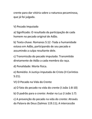 crente para dar vitória sobre a natureza pecaminosa,
que já foi julgada.
V) Pecado Imputado
a) Significado: O resultado da participação de cada
homem no pecado original de Adão.
b) Texto-chave: Romanos 5:12 -Toda a humanidade
estava em Adão, participando de seu pecado e
assumindo a culpa resultante dele.
c) Transmissão do pecado imputado: Transmitido
diretamente de Adão a cada membro da raça.
d) Penalidade: Morte física.
e) Remédio: A Justiça imputada de Cristo (II Coríntios
5:21).
VI) O Pecado na Vida do Crente
a) O fato do pecado na vida do crente (I João 1:8-10)
b) O padrão para o crente: Andar na Luz (I João 1:7)
c) A prevenção do pecado na vida do crente: Através
da Palavra de Deus (Salmos 119.11); A intercessão
 