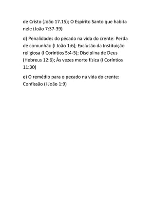 de Cristo (João 17.15); O Espírito Santo que habita
nele (João 7:37-39)
d) Penalidades do pecado na vida do crente: Perda
de comunhão (I João 1:6); Exclusão da Instituição
religiosa (I Coríntios 5:4-5); Disciplina de Deus
(Hebreus 12:6); Às vezes morte física (I Coríntios
11:30)
e) O remédio para o pecado na vida do crente:
Confissão (I João 1:9)
 