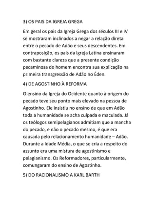 3) OS PAIS DA IGREJA GREGA
Em geral os pais da Igreja Grega dos séculos III e IV
se mostraram inclinados a negar a relação direta
entre o pecado de Adão e seus descendentes. Em
contraposição, os pais da Igreja Latina ensinaram
com bastante clareza que a presente condição
pecaminosa do homem encontra sua explicação na
primeira transgressão de Adão no Éden.
4) DE AGOSTINHO À REFORMA
O ensino da Igreja do Ocidente quanto à origem do
pecado teve seu ponto mais elevado na pessoa de
Agostinho. Ele insistiu no ensino de que em Adão
toda a humanidade se acha culpada e maculada. Já
os teólogos semipelagianos admitiam que a mancha
do pecado, e não o pecado mesmo, é que era
causada pelo relacionamento humanidade – Adão.
Durante a Idade Média, o que se cria a respeito do
assunto era uma mistura de agostinismo e
pelagianismo. Os Reformadores, particularmente,
comungaram do ensino de Agostinho.
5) DO RACIONALISMO A KARL BARTH
 