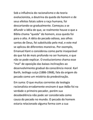 Sob a influência do racionalismo e da teoria
evolucionista, a doutrina da queda do homem e de
seus efeitos fatais sobre a raça humana, foi
descartando-se gradualmente. Começou a se
difundir a idéia de que, se realmente houve o que a
Bíblia chama “queda” do homem, essa queda foi
para o alto. A idéia do pecado odioso, aos olhos
santos de Deus, foi substituída pelo mal, e este mal
se aplicou de diferentes maneiras. Por exemplo,
Emanuel Kant o considerou como parte inseparável
do que há de mais profundo no ser humano, e que
não se pode explicar. O evolucionismo chama esse
“mal” de oposição das baixas inclinações ao
desenvolvimento gradual da consciência moral. Karl
Barth, teólogo suíço (1886-1968), fala da origem do
pecado como um mistério da predestinação.
Em suma: O que muitas correntes da teologia
racionalista erradamente ensinam é que Adão foi na
verdade o primeiro pecador, porém sua
desobediência não pode ser considerada como
causa do pecado no mundo. O pecado do homem
estaria relacionado alguma forma com a sua
 