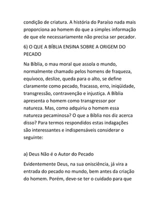 condição de criatura. A história do Paraíso nada mais
proporciona ao homem do que a simples informação
de que ele necessariamente não precisa ser pecador.
6) O QUE A BÍBLIA ENSINA SOBRE A ORIGEM DO
PECADO
Na Bíblia, o mau moral que assola o mundo,
normalmente chamado pelos homens de fraqueza,
equívoco, deslize, queda para o alto, se define
claramente como pecado, fracasso, erro, iniqüidade,
transgressão, contravenção e injustiça. A Bíblia
apresenta o homem como transgressor por
natureza. Mas, como adquiriu o homem essa
natureza pecaminosa? O que a Bíblia nos diz acerca
disso? Para termos respondidos estas indagações
são interessantes e indispensáveis considerar o
seguinte:
a) Deus Não é o Autor do Pecado
Evidentemente Deus, na sua onisciência, já vira a
entrada do pecado no mundo, bem antes da criação
do homem. Porém, deve-se ter o cuidado para que
 