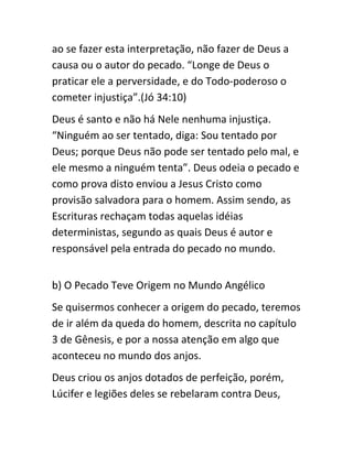 ao se fazer esta interpretação, não fazer de Deus a
causa ou o autor do pecado. “Longe de Deus o
praticar ele a perversidade, e do Todo-poderoso o
cometer injustiça”.(Jó 34:10)
Deus é santo e não há Nele nenhuma injustiça.
“Ninguém ao ser tentado, diga: Sou tentado por
Deus; porque Deus não pode ser tentado pelo mal, e
ele mesmo a ninguém tenta”. Deus odeia o pecado e
como prova disto enviou a Jesus Cristo como
provisão salvadora para o homem. Assim sendo, as
Escrituras rechaçam todas aquelas idéias
deterministas, segundo as quais Deus é autor e
responsável pela entrada do pecado no mundo.
b) O Pecado Teve Origem no Mundo Angélico
Se quisermos conhecer a origem do pecado, teremos
de ir além da queda do homem, descrita no capítulo
3 de Gênesis, e por a nossa atenção em algo que
aconteceu no mundo dos anjos.
Deus criou os anjos dotados de perfeição, porém,
Lúcifer e legiões deles se rebelaram contra Deus,
 