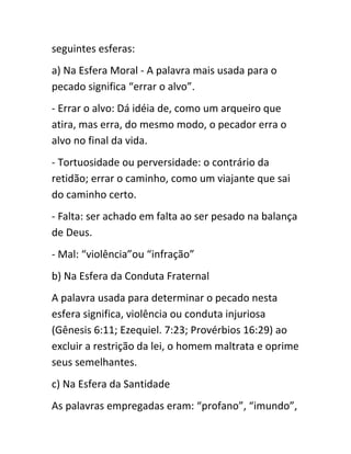 seguintes esferas:
a) Na Esfera Moral - A palavra mais usada para o
pecado significa “errar o alvo”.
- Errar o alvo: Dá idéia de, como um arqueiro que
atira, mas erra, do mesmo modo, o pecador erra o
alvo no final da vida.
- Tortuosidade ou perversidade: o contrário da
retidão; errar o caminho, como um viajante que sai
do caminho certo.
- Falta: ser achado em falta ao ser pesado na balança
de Deus.
- Mal: “violência”ou “infração”
b) Na Esfera da Conduta Fraternal
A palavra usada para determinar o pecado nesta
esfera significa, violência ou conduta injuriosa
(Gênesis 6:11; Ezequiel. 7:23; Provérbios 16:29) ao
excluir a restrição da lei, o homem maltrata e oprime
seus semelhantes.
c) Na Esfera da Santidade
As palavras empregadas eram: “profano”, “imundo”,
 