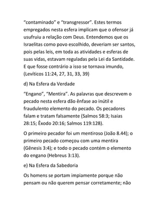 “contaminado” e “transgressor”. Estes termos
empregados nesta esfera implicam que o ofensor já
usufruiu a relação com Deus. Entendemos que os
Israelitas como povo escolhido, deveriam ser santos,
pois pelas leis, em toda as atividades e esferas de
suas vidas, estavam reguladas pela Lei da Santidade.
E que fosse contrário a isso se tornava imundo,
(Levíticos 11:24, 27, 31, 33, 39)
d) Na Esfera da Verdade
“Engano”, “Mentira”. As palavras que descrevem o
pecado nesta esfera dão ênfase ao inútil e
fraudulento elemento do pecado. Os pecadores
falam e tratam falsamente (Salmos 58:3; Isaias
28:15; Êxodo 20:16; Salmos 119:128).
O primeiro pecador foi um mentiroso (João 8.44); o
primeiro pecado começou com uma mentira
(Gênesis 3:4); e todo o pecado contém o elemento
do engano (Hebreus 3:13).
e) Na Esfera da Sabedoria
Os homens se portam impiamente porque não
pensam ou não querem pensar corretamente; não
 